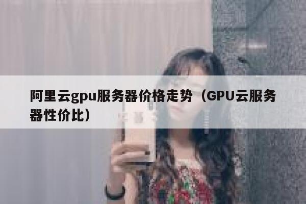 阿里云gpu服务器价格走势（GPU云服务器性价比） 第1张