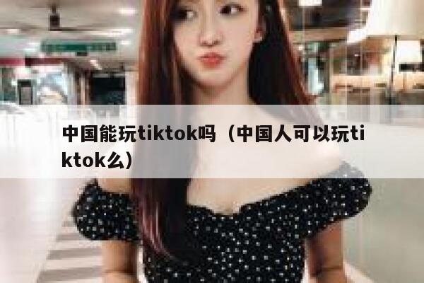 中国能玩tiktok吗（中国人可以玩tiktok么） 第1张