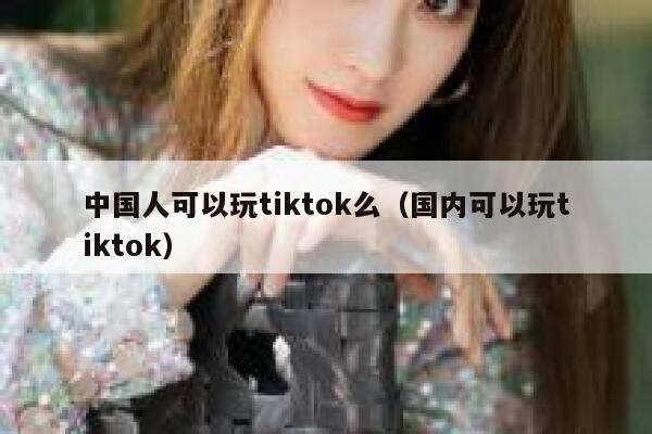 中国人可以玩tiktok么（国内可以玩tiktok） 第1张