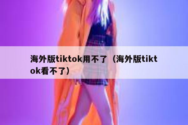 海外版tiktok用不了（海外版tiktok看不了） 第1张