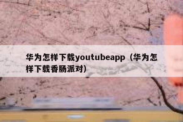 华为怎样下载youtubeapp（华为怎样下载香肠派对） 第1张