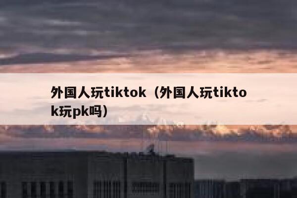 外国人玩tiktok（外国人玩tiktok玩pk吗） 第1张