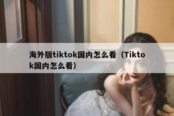 海外版tiktok国内怎么看（Tiktok国内怎么看） 第1张