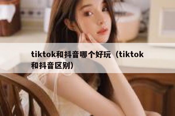 tiktok和抖音哪个好玩（tiktok和抖音区别） 第1张