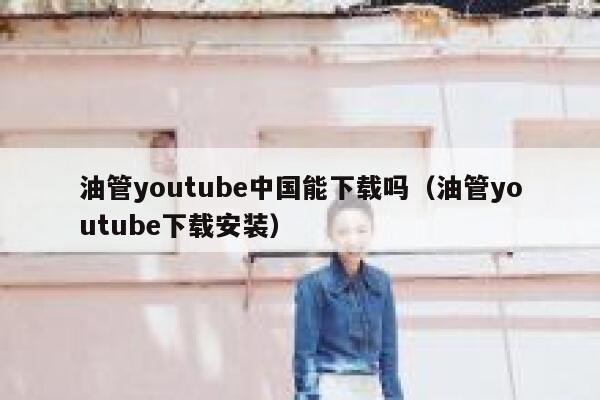 油管youtube中国能下载吗（油管youtube下载安装） 第1张