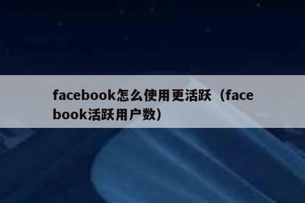 facebook怎么使用更活跃（facebook活跃用户数） 第1张