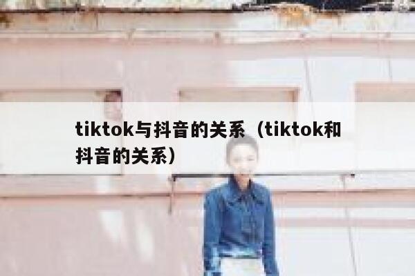 tiktok与抖音的关系（tiktok和抖音的关系） 第1张