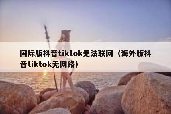 国际版抖音tiktok无法联网（海外版抖音tiktok无网络） 第1张