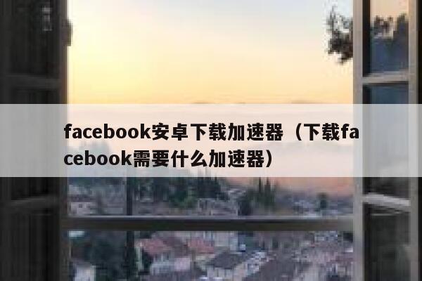 facebook安卓下载加速器（下载facebook需要什么加速器） 第1张