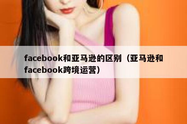 facebook和亚马逊的区别（亚马逊和facebook跨境运营） 第1张