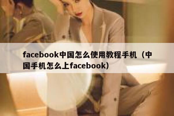 facebook中国怎么使用教程手机（中国手机怎么上facebook） 第1张