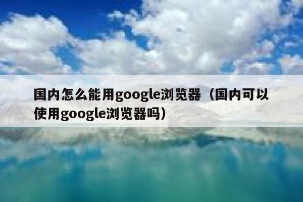 国内怎么能用google浏览器（国内可以使用google浏览器吗） 第1张