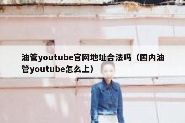 油管youtube官网地址合法吗（国内油管youtube怎么上） 第1张