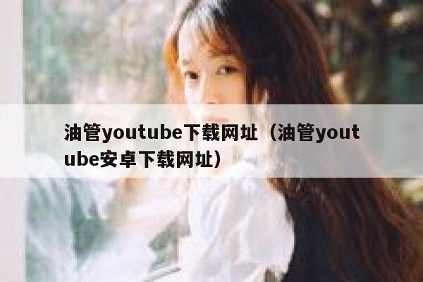 油管youtube下载网址（油管youtube安卓下载网址） 第1张