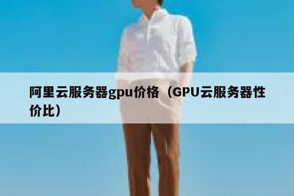 阿里云服务器gpu价格（GPU云服务器性价比） 第1张