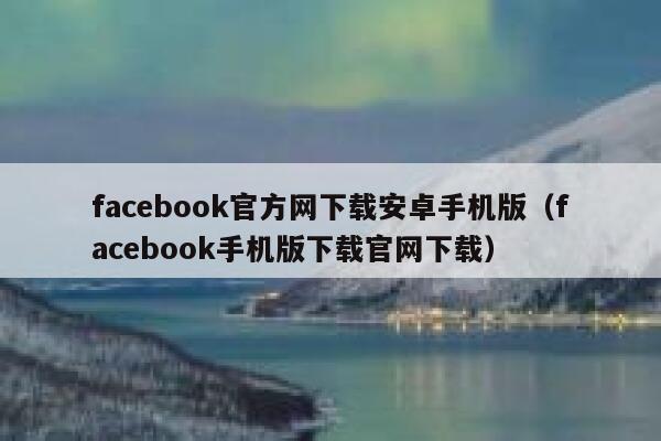 facebook官方网下载安卓手机版（facebook手机版下载官网下载） 第1张