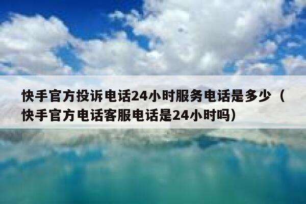 快手官方投诉电话24小时服务电话是多少（快手官方电话客服电话是24小时吗） 第1张