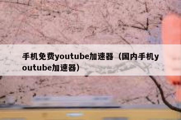 手机免费youtube加速器（国内手机youtube加速器） 第1张