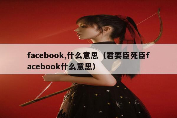 facebook,什么意思（君要臣死臣facebook什么意思） 第1张