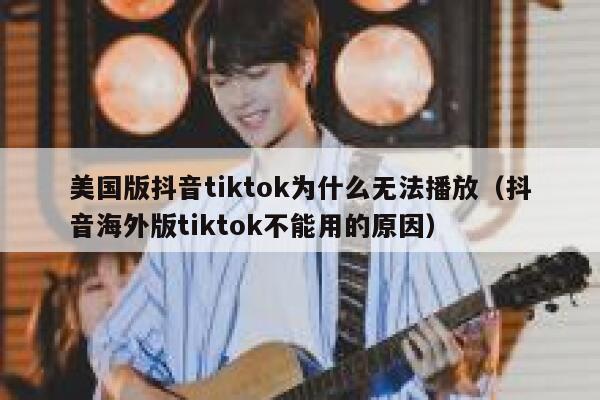 美国版抖音tiktok为什么无法播放（抖音海外版tiktok不能用的原因） 第1张