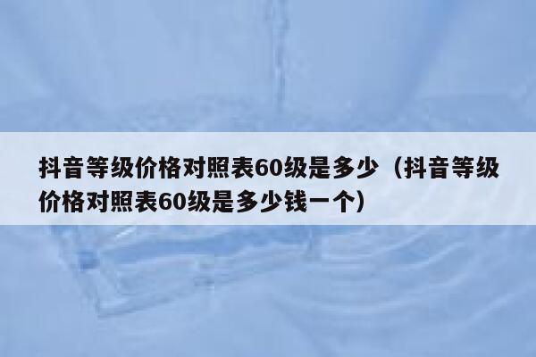 抖音等级价格对照表60级是多少（抖音等级价格对照表60级是多少钱一个） 第1张