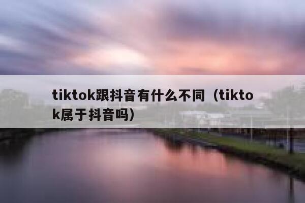 tiktok跟抖音有什么不同（tiktok属于抖音吗） 第1张