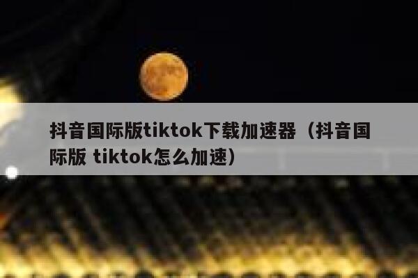 抖音国际版tiktok下载加速器（抖音国际版 tiktok怎么加速） 第1张