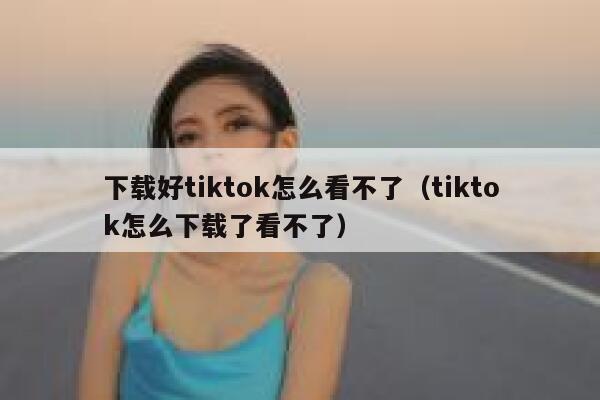 下载好tiktok怎么看不了（tiktok怎么下载了看不了） 第1张