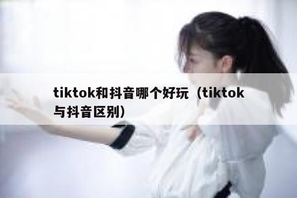 tiktok和抖音哪个好玩（tiktok与抖音区别） 第1张