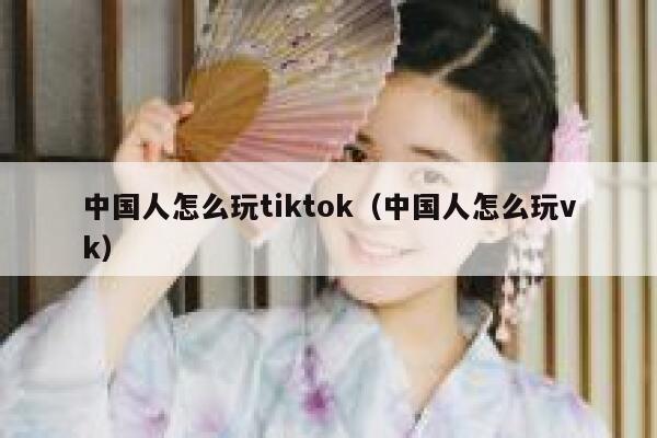 中国人怎么玩tiktok（中国人怎么玩vk） 第1张