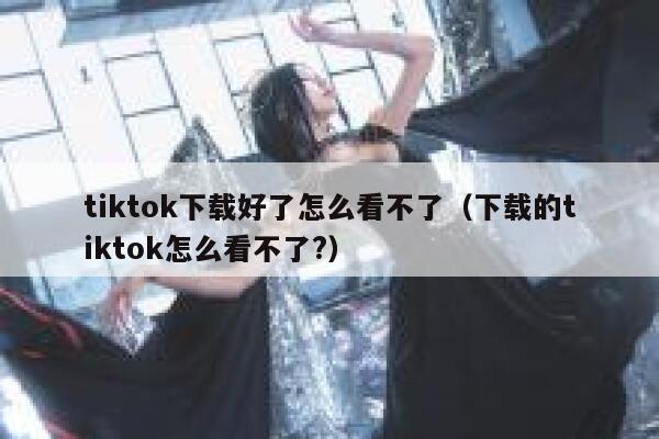 tiktok下载好了怎么看不了（下载的tiktok怎么看不了?） 第1张