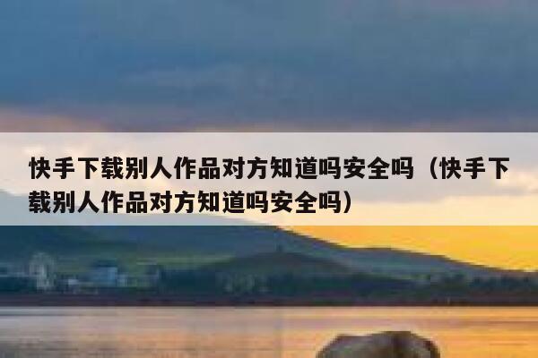 快手下载别人作品对方知道吗安全吗（快手下载别人作品对方知道吗安全吗） 第1张