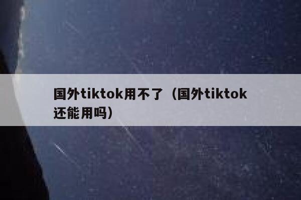 国外tiktok用不了（国外tiktok还能用吗） 第1张