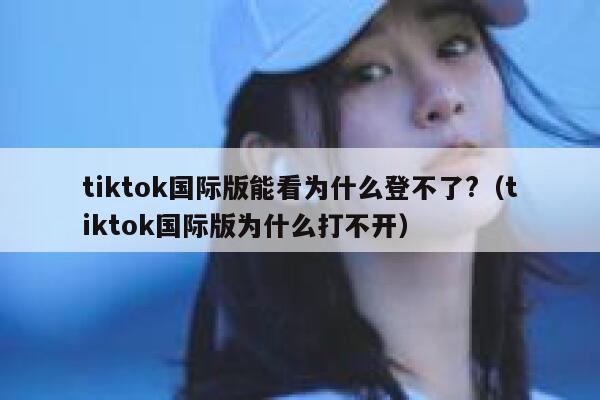 tiktok国际版能看为什么登不了?（tiktok国际版为什么打不开） 第1张