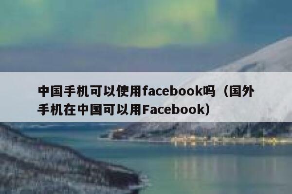 中国手机可以使用facebook吗（国外手机在中国可以用Facebook） 第1张