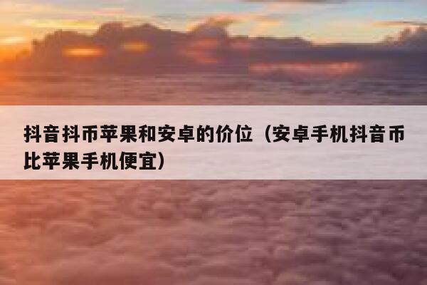 抖音抖币苹果和安卓的价位（安卓手机抖音币比苹果手机便宜） 第1张