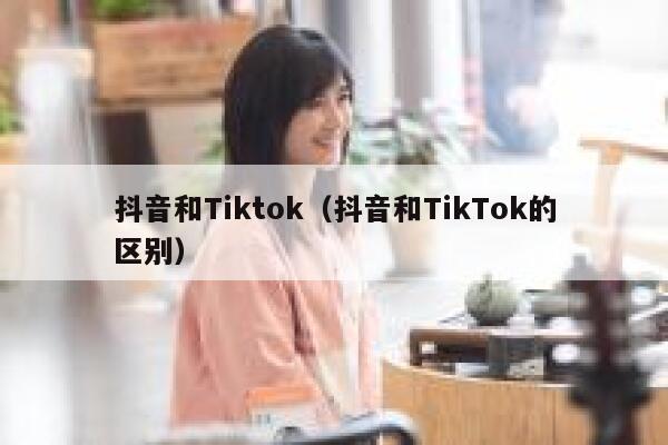 抖音和Tiktok（抖音和TikTok的区别） 第1张