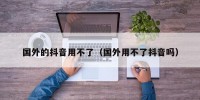 国外的抖音用不了（国外用不了抖音吗）