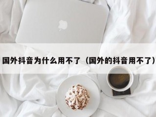 国外抖音为什么用不了（国外的抖音用不了）