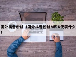 国外抖音粉丝（国外抖音粉丝M和K代表什么）