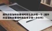 国外抖音加粉丝要钱吗现在多少钱一个（国外抖音加粉丝要钱吗现在多少钱一个小时）