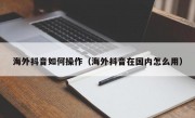 海外抖音如何操作（海外抖音在国内怎么用）