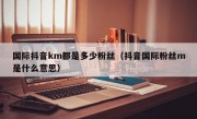 国际抖音km都是多少粉丝（抖音国际粉丝m是什么意思）