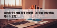 国际抖音km都是多少粉丝（抖音国际粉丝m是什么意思）