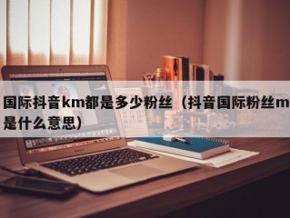 国际抖音km都是多少粉丝（抖音国际粉丝m是什么意思）