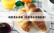 抖音怎么合拍（抖音怎么合拍配音）