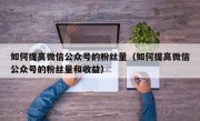 如何提高微信公众号的粉丝量（如何提高微信公众号的粉丝量和收益）