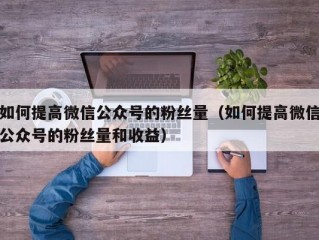 如何提高微信公众号的粉丝量（如何提高微信公众号的粉丝量和收益）