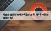 抖音能加国外的好友吗怎么加呢（抖音如何加国外好友）