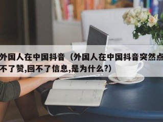 外国人在中国抖音（外国人在中国抖音突然点不了赞,回不了信息,是为什么?）